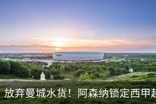放弃曼城水货！阿森纳锁定西甲超新星，完美替代队内王牌