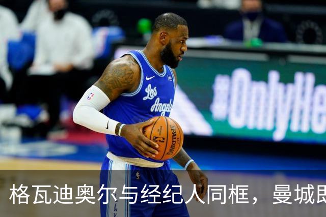 格瓦迪奥尔与经纪人同框，曼城即将官宣续约至2031年，加薪留队击退皇马兴趣