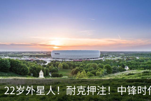 22岁外星人！耐克押注！中锋时代！现役唯一值得吗？